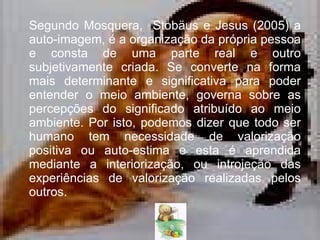 Segundo  Mosquera,  Stobäus e Jesus (2005) a  auto-imagem, é a organização da própria pessoa e consta de uma parte real e outro subjetivamente criada. Se converte na forma mais determinante e significativa para poder entender o meio ambiente, governa sobre as percepções do significado atribuído ao meio ambiente. Por isto, podemos dizer que todo ser humano tem necessidade de valorização positiva ou auto-estima e esta é aprendida mediante a interiorização, ou introjeção das experiências de valorização realizadas pelos outros.  