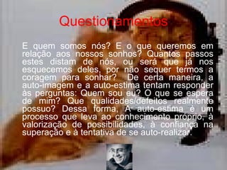 Questionamentos E quem somos nós? E o que queremos em relação aos nossos sonhos? Quantos passos estes distam de nós, ou será que já nos esquecemos deles, por não sequer termos a coragem para sonhar?  De certa maneira, a auto-imagem e a auto-estima tentam responder às perguntas: Quem sou eu? O que se espera de mim? Que qualidades/defeitos realmente possuo? Dessa forma, A auto-estima é um processo que leva ao conhecimento próprio, à valorização de possibilidades, à confiança na superação e à tentativa de se auto-realizar.  
