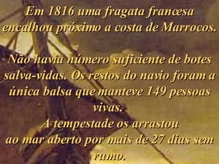 Em 1816 uma fragata francesa encalhou próximo a costa de Marrocos.  Não havia número suficiente de botes salva-vidas. Os restos do navio foram a única balsa que manteve 149 pessoas vivas.  A tempestade os arrastou ao mar aberto por mais de 27 dias sem rumo. 