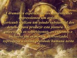 A dramática experiência dos sobreviventes impressionou um artista. Gericault realizou um estudo substancial dos detalhes para produzir esta pintura. Ele entrevistou os sobreviventes, os enfermos e inclusive viu os mortos. Horrorizado, reproduziu a íntima realidade humana nesta situacão. 