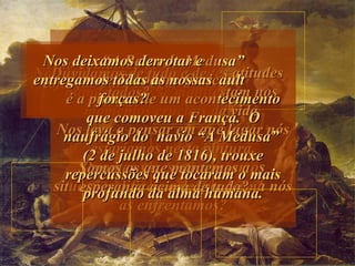 “ A Balsa de Medusa” de Theodore Gericault  é a pintura de um acontecimento que comoveu a França.  O naufrágio do  navio “A Medusa”  (2 de julho de 1816), trouxe repercussões que tocaram o mais profundo da alma humana. Nela, vemos as diferentes atitudes humanas que se manifestam nos  momentos cruciais da vida. Nos leva a pensar em que lugar nós estaríamos nesta pintura. Quantas vezes atravessamos situacões difíceis e de que forma nós as enfrentamos? Não acreditamos que tenha solução? Somos os que mantemos a esperança acima de tudo? Não deixamos de nos esforçar para chegar à vitória? Duvidamos de tudo e de todos? Nos deixamos derrotar e entregamos todas as nossas forças? 