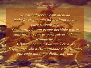 Se você observar com atenção poderá ver que não há nenhum navio para resgatá-los. No entanto, há um grupo decidido a usar suas últimas forças para salvar toda a tripulação. A Balsa é como o Planeta Terra, os Tripulantes são a Humanidade e as Atitudes que cada um toma diante da vida. 