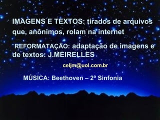 IMAGENS E TEXTOS: tirados de arquivos que, anônimos, rolam na internet   REFORMATAÇÃO:   adaptação de imagens e de textos: J.MEIRELLES [email_address] MÚSICA: Beethoven – 2ª Sinfonia 