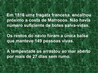 Em 1816 uma fragata francesa  encalhou próximo a costa de Marrocos. Não havia número suficiente de botes salva-vidas.  Os restos do navio foram a única balsa que manteve 149 pessoas vivas.  A tempestade os arrastou ao mar aberto por mais de 27 dias sem rumo. 