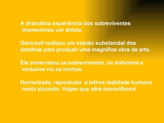 A dramática experiência dos sobreviventes  impresionou um artista. Gericault realizou um estudo substancial dos  detalhes para produzir uma magnífica obra de arte.  Ele entrevistou os sobreviventes, os enfermos e inclusive viu os mortos. H orrorizado,  re produziu  a  íntima realidade humana nesta situacão. Vejam que obra maravilhosa! 