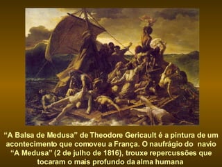 “ A Balsa de Medusa” de Theodore Gericault é a pintura de um acontecimento que comoveu a França. O naufrágio do  navio “A Medusa” (2 de julho de 1816), trouxe repercussões que tocaram o mais profundo da alma humana  