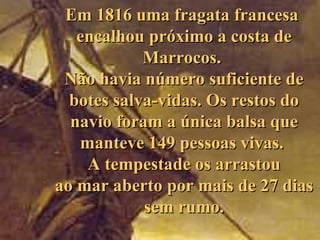 Em 1816 uma fragata franc esa  encalhou próximo a costa de Marrocos.  Não havia número suficiente de botes salva-vidas . Os restos do navio   foram a única  balsa que manteve 149 pessoas vivas .   A   tempestade os arrastou ao mar aberto por mais de 27 dias sem rumo. 