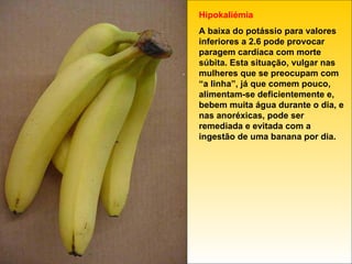 Hipokaliémia A baixa do potássio para valores inferiores a 2.6 pode provocar paragem cardíaca com morte súbita. Esta situação, vulgar nas mulheres que se preocupam com “a linha”, já que comem pouco, alimentam-se deficientemente e, bebem muita água durante o dia, e nas anoréxicas, pode ser remediada e evitada com a ingestão de uma banana por dia. 