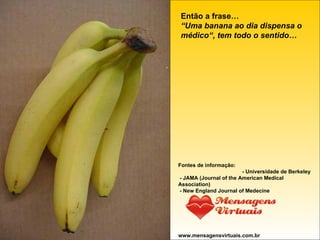 Então a frase… “Uma banana ao dia dispensa o médico“,   tem todo o sentido… Fontes de informação: - Universidade de Berkeley - JAMA (Journal of the American Medical Association) - New England Journal of Medecine www.mensagensvirtuais.com.br 