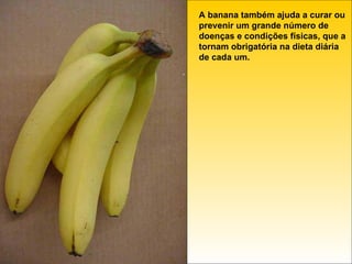 A banana também ajuda a curar ou prevenir um grande número de doenças e condições físicas, que a tornam obrigatória na dieta diária de cada um. 
