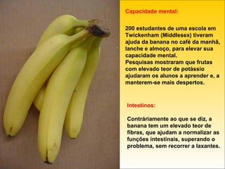 Capacidade mental: 200 estudantes de uma escola em Twickenham (Middlesex) tiveram ajuda da banana no café da manhã, lanche e almoço, para elevar sua capacidade mental. Pesquisas mostraram que frutas com elevado teor de potássio ajudaram os alunos a aprender e, a manterem-se mais despertos. Intestinos: Contráriamente ao que se diz, a banana tem um elevado teor de fibras, que ajudam a normalizar as funções intestinais, superando o problema, sem recorrer a laxantes. 