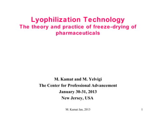1
Lyophilization Technology
The theory and practice of freeze-drying of
pharmaceuticals
M. Kamat and M. Yelvigi
The Center for Professional Advancement
January 30-31, 2013
New Jersey, USA
M. Kamat Jan, 2013
 