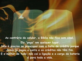 Ao contrário do celular, a Bíblia não fica sem sinal.  Ela 'pega' em qualquer lugar. Não é preciso se preocupar com a falta de crédito porque Jesus já pagou a conta e os créditos não têm fim. E o melhor de tudo: não cai a ligação e a carga da bateria é para toda a vida. 