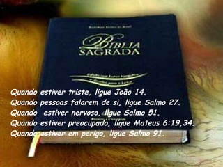 Quando estiver triste, ligue João 14. Quando pessoas falarem de si, ligue Salmo 27.  Quando  estiver nervoso, ligue Salmo 51. Quando estiver preocupado, ligue Mateus 6:19,34.  Quando estiver em perigo, ligue Salmo 91. 