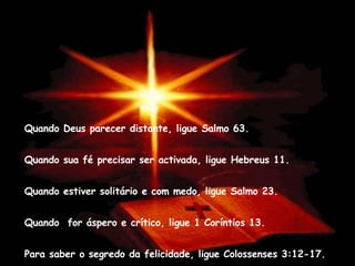 Quando Deus parecer distante, ligue Salmo 63. Quando sua fé precisar ser activada, ligue Hebreus 11.  Quando estiver solitário e com medo, ligue Salmo 23.  Quando  for áspero e crítico, ligue 1 Coríntios 13. Para saber o segredo da felicidade, ligue Colossenses 3:12-17. 