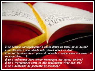 E se sempre carregássemos a nossa Bíblia no bolso ou na bolsa? 
E se déssemos uma olhada nela várias vezes ao dia? 
E se voltássemos para apanhá-la quando a esquecemos em casa, ou
no escritório... ?
E se a usássemos para enviar mensagens aos nossos amigos? 
E se a tratássemos como se não pudéssemos viver sem ela?
E se a déssemos de presente às crianças?
 