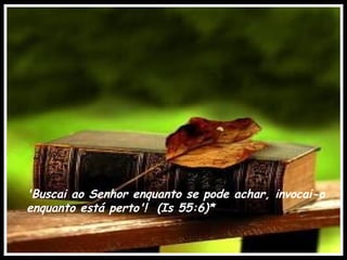 'Buscai ao Senhor enquanto se pode achar, invocai-o
enquanto está perto'! (Is 55:6)*
 