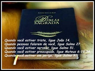 Quando   você estiver triste, ligue João 14.
Quando   pessoas falarem de você, ligue Salmo 27. 
Quando   você estiver nervoso, ligue Salmo 51.
Quando   você estiver preocupado, ligue Mateus 6:19,34. 
Quando   você estiver em perigo, ligue Salmo 91.
 