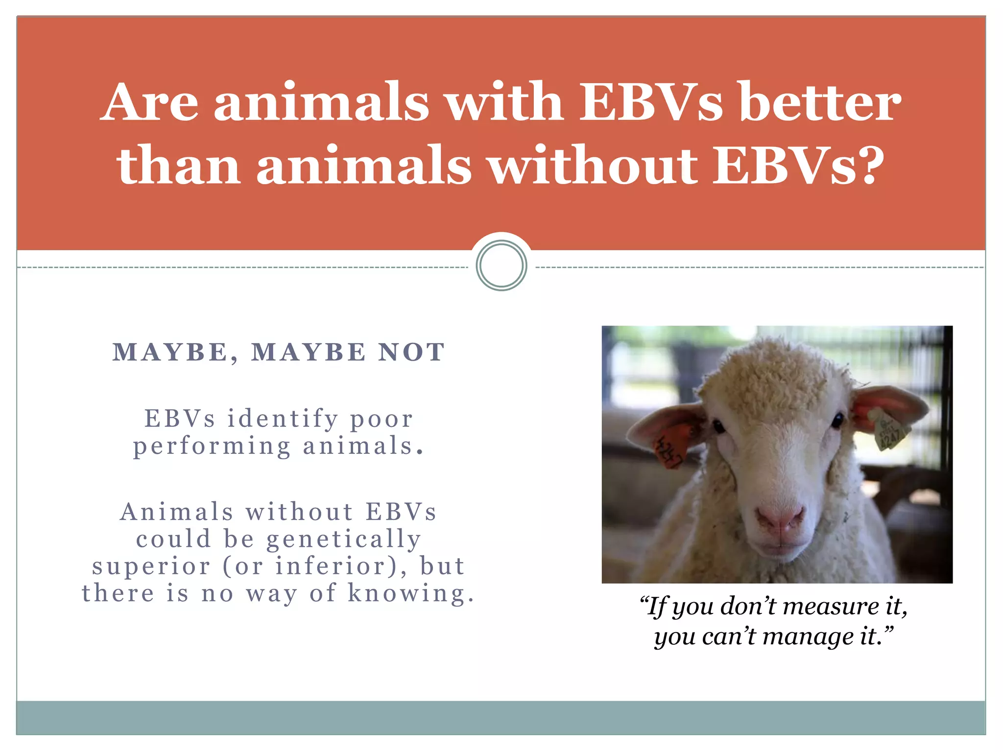 MAYBE, MAYBE NOT
EBVs identify poor
performing animals .
Animals without EBVs
could be genetically
superior (or inferior), but
there is no way of knowing.
Are animals with EBVs better
than animals without EBVs?
“If you don’t measure it,
you can’t manage it.”
 