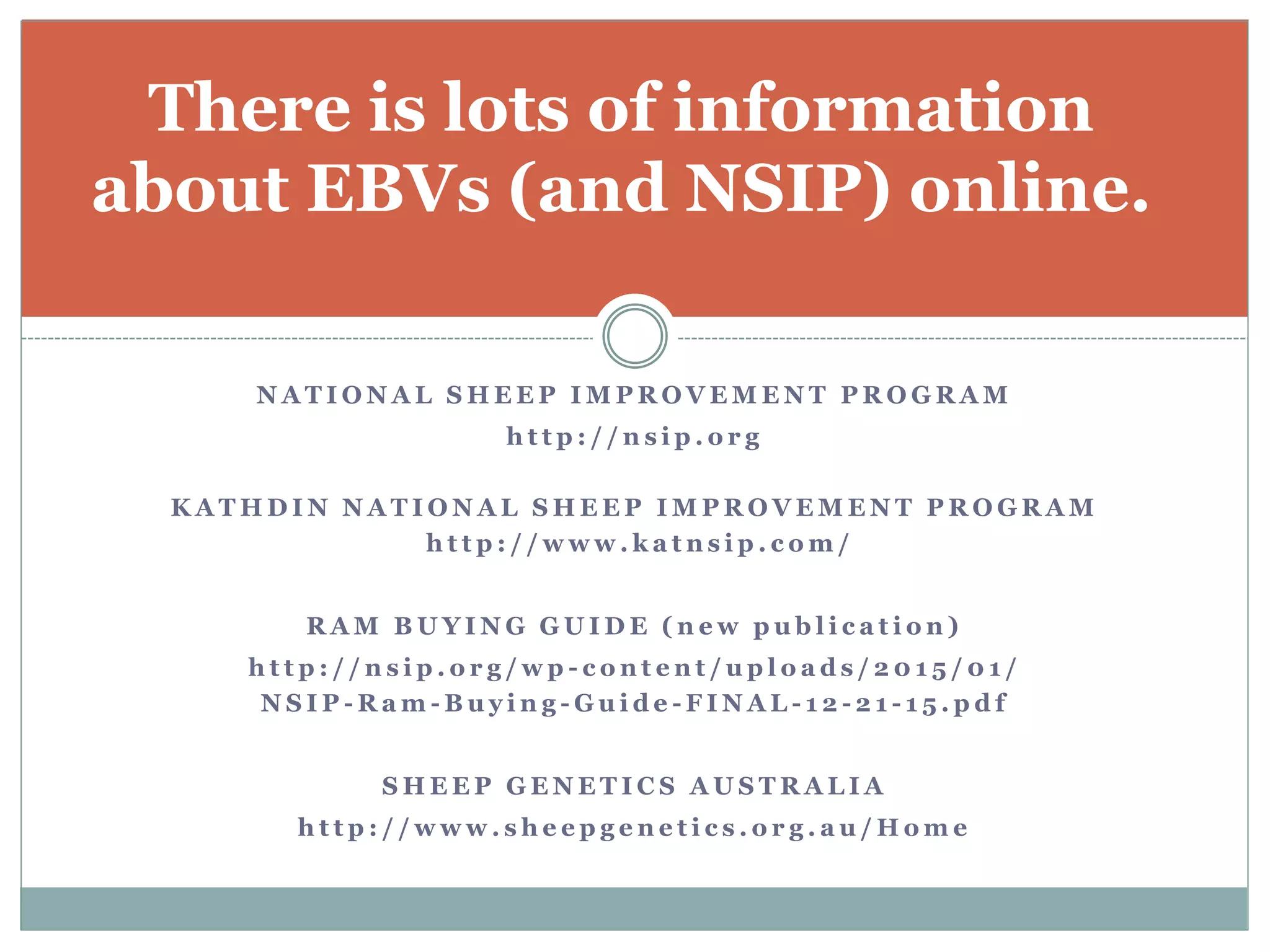 N A T I O N A L S H E E P I M P R O V E M E N T P R O G R A M
h t t p : / / n s i p . o r g
K A T A H D I N N A T I O N A L S H E E P I M P R O V E M E N T P R O G R A M
h t t p : / / w w w . k a t n s i p . c o m /
R A M B U Y I N G G U I D E ( n e w p u b l i c a t i o n )
h t t p : / / n s i p . o r g / w p - c o n t e n t / u p l o a d s / 2 0 1 5 / 0 1 /
N S I P - R a m - B u y i n g - G u i d e - F I N A L - 1 2 - 2 1 - 1 5 . p d f
S H E E P G E N E T I C S A U S T R A L I A
h t t p : / / w w w . s h e e p g e n e t i c s . o r g . a u / H o m e
There is lots of information
about EBVs (and NSIP) online.
 