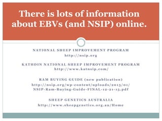 N A T I O N A L S H E E P I M P R O V E M E N T P R O G R A M
h t t p : / / n s i p . o r g
K A T A H D I N N A T I O N A L S H E E P I M P R O V E M E N T P R O G R A M
h t t p : / / w w w . k a t n s i p . c o m /
R A M B U Y I N G G U I D E ( n e w p u b l i c a t i o n )
h t t p : / / n s i p . o r g / w p - c o n t e n t / u p l o a d s / 2 0 1 5 / 0 1 /
N S I P - R a m - B u y i n g - G u i d e - F I N A L - 1 2 - 2 1 - 1 5 . p d f
S H E E P G E N E T I C S A U S T R A L I A
h t t p : / / w w w . s h e e p g e n e t i c s . o r g . a u / H o m e
There is lots of information
about EBVs (and NSIP) online.
 