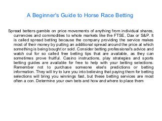 A Beginner's Guide to Horse Race Betting
Spread betters gamble on price movements of anything from individual shares,
currencies and commodities to whole markets like the FTSE, Dax or S&P. It
is called spread betting because the company providing the service makes
most of their money by putting an additional spread around the price at which
something is being bought or sold. Consider betting professional's advice and
watch out for so called free betting tips that are available, as they can
sometimes prove fruitful. Casino instructions, play strategies and sports
betting guides are available for free to help with your betting selections.
Remember not to purchase someone else's predictions or betting
information. They will try to lure you into believing that paying them for betting
selections will bring you winnings fast, but these betting services are most
often a con. Determine your own bets and how and where to place them
 