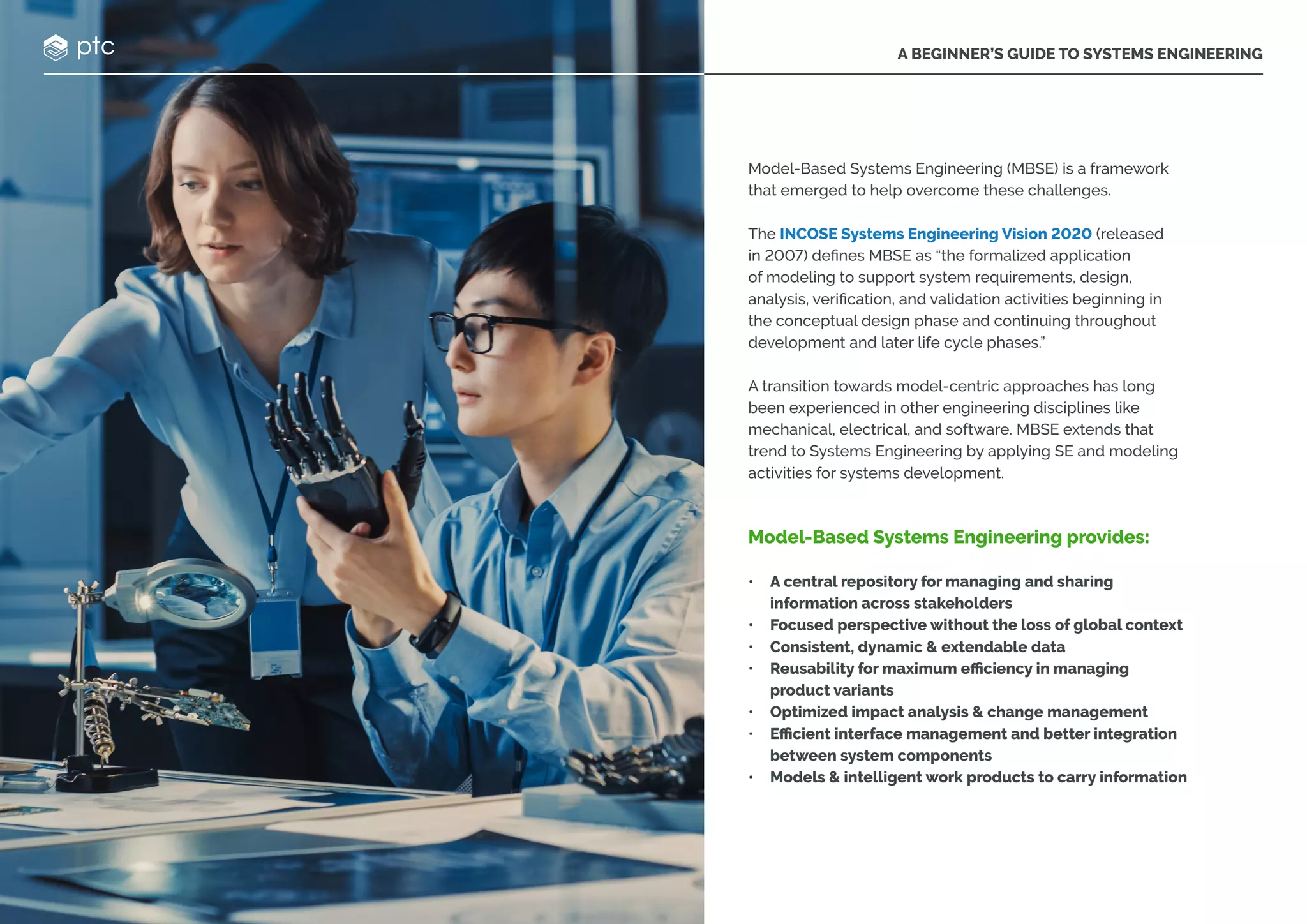 A BEGINNER’S GUIDE TO SYSTEMS ENGINEERING
Model-Based Systems Engineering (MBSE) is a framework
that emerged to help overcome these challenges.
The INCOSE Systems Engineering Vision 2020 (released
in 2007) defines MBSE as “the formalized application
of modeling to support system requirements, design,
analysis, verification, and validation activities beginning in
the conceptual design phase and continuing throughout
development and later life cycle phases.”
A transition towards model-centric approaches has long
been experienced in other engineering disciplines like
mechanical, electrical, and software. MBSE extends that
trend to Systems Engineering by applying SE and modeling
activities for systems development.
Model-Based Systems Engineering provides:
• A central repository for managing and sharing
information across stakeholders
• Focused perspective without the loss of global context
• Consistent, dynamic & extendable data
• Reusability for maximum efficiency in managing
product variants
• Optimized impact analysis & change management
• Efficient interface management and better integration
between system components
• Models & intelligent work products to carry information
 