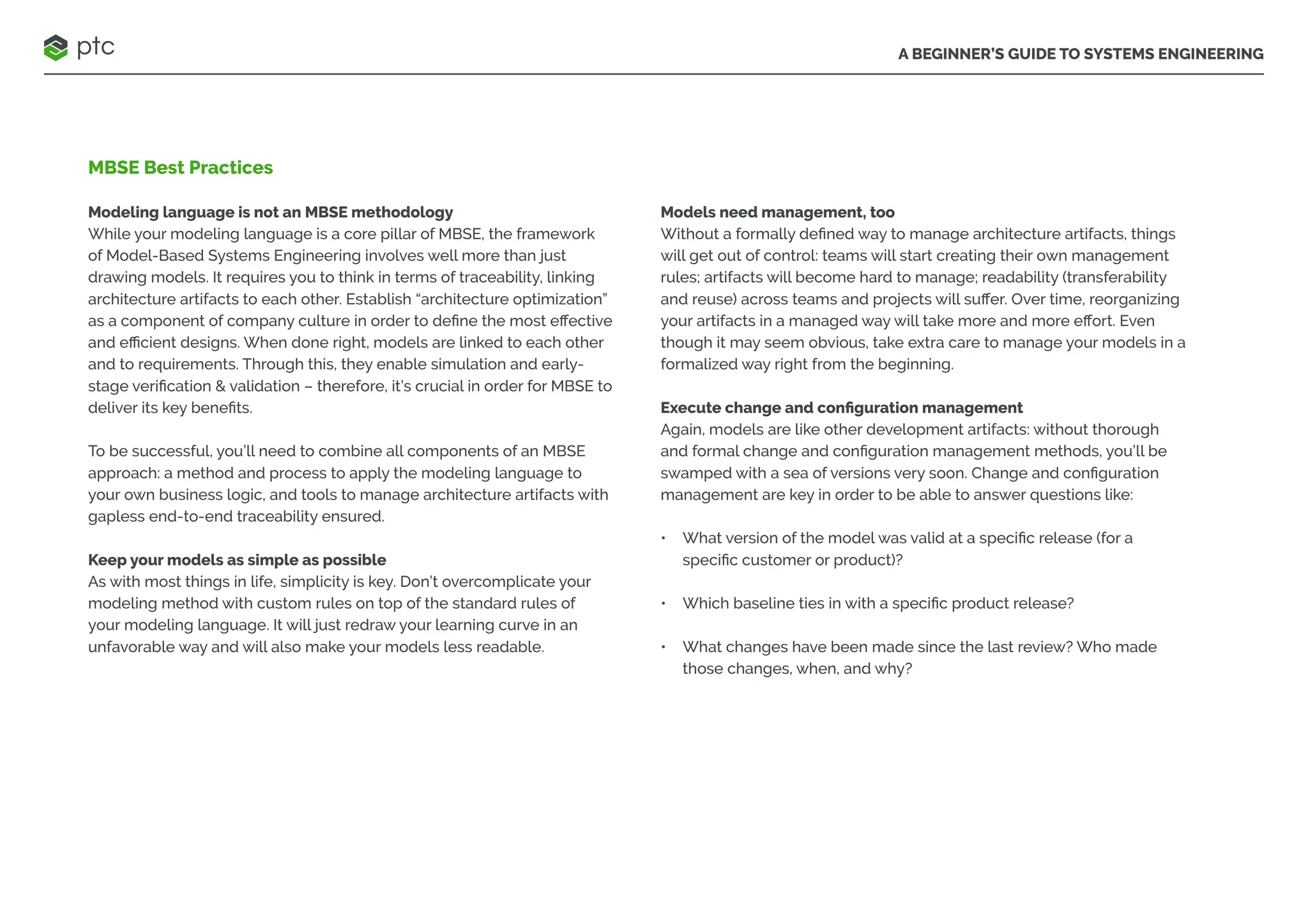 A BEGINNER’S GUIDE TO SYSTEMS ENGINEERING
MBSE Best Practices
Modeling language is not an MBSE methodology
While your modeling language is a core pillar of MBSE, the framework
of Model-Based Systems Engineering involves well more than just
drawing models. It requires you to think in terms of traceability, linking
architecture artifacts to each other. Establish “architecture optimization”
as a component of company culture in order to define the most effective
and efficient designs. When done right, models are linked to each other
and to requirements. Through this, they enable simulation and early-
stage verification & validation – therefore, it’s crucial in order for MBSE to
deliver its key benefits.
To be successful, you’ll need to combine all components of an MBSE
approach: a method and process to apply the modeling language to
your own business logic, and tools to manage architecture artifacts with
gapless end-to-end traceability ensured.
Keep your models as simple as possible
As with most things in life, simplicity is key. Don’t overcomplicate your
modeling method with custom rules on top of the standard rules of
your modeling language. It will just redraw your learning curve in an
unfavorable way and will also make your models less readable.
Models need management, too
Without a formally defined way to manage architecture artifacts, things
will get out of control: teams will start creating their own management
rules; artifacts will become hard to manage; readability (transferability
and reuse) across teams and projects will suffer. Over time, reorganizing
your artifacts in a managed way will take more and more effort. Even
though it may seem obvious, take extra care to manage your models in a
formalized way right from the beginning.
Execute change and configuration management
Again, models are like other development artifacts: without thorough
and formal change and configuration management methods, you’ll be
swamped with a sea of versions very soon. Change and configuration
management are key in order to be able to answer questions like:
• What version of the model was valid at a specific release (for a
specific customer or product)?
• Which baseline ties in with a specific product release?
• What changes have been made since the last review? Who made
those changes, when, and why?
 