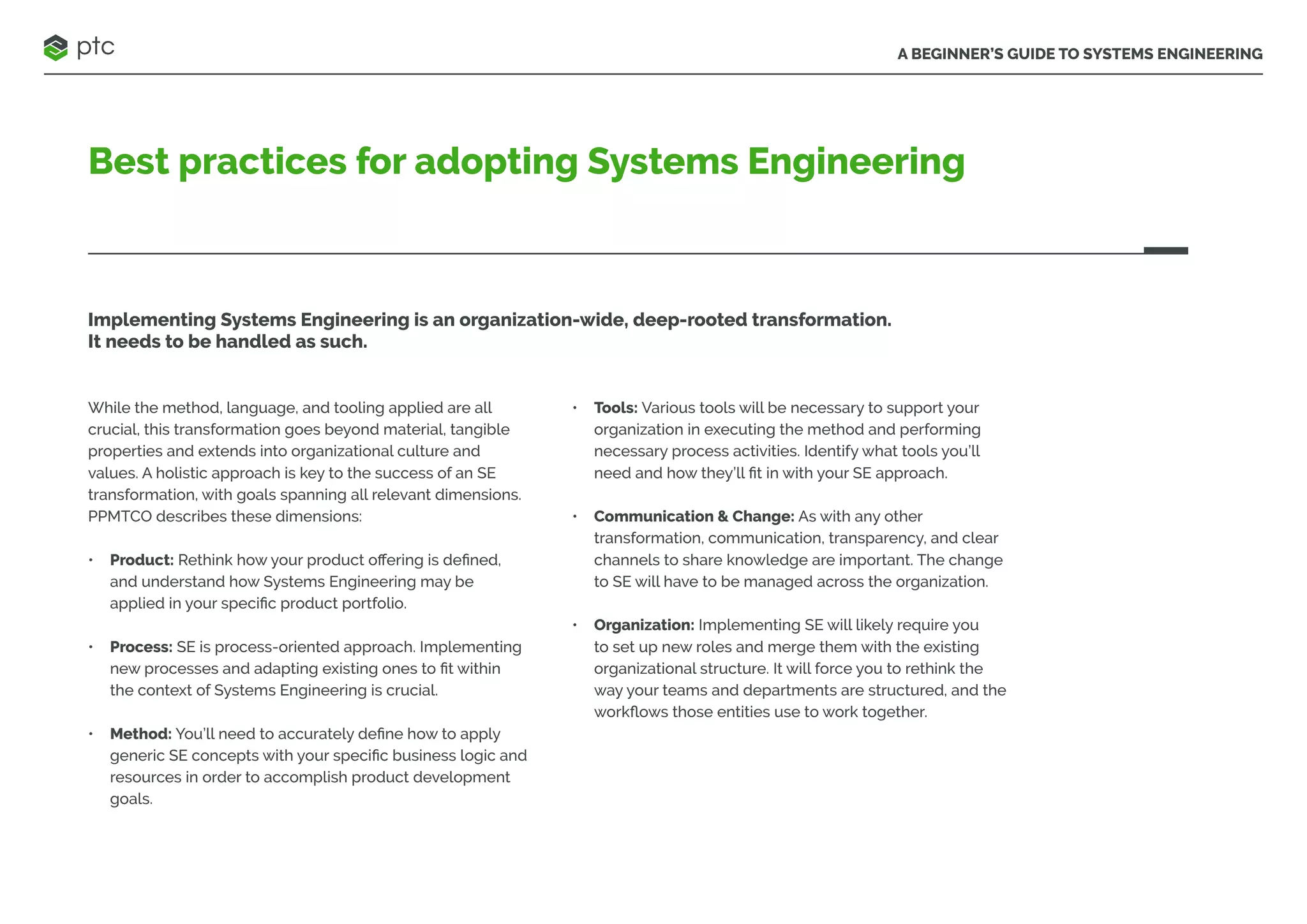 A BEGINNER’S GUIDE TO SYSTEMS ENGINEERING
Best practices for adopting Systems Engineering
Implementing Systems Engineering is an organization-wide, deep-rooted transformation.
It needs to be handled as such.
While the method, language, and tooling applied are all
crucial, this transformation goes beyond material, tangible
properties and extends into organizational culture and
values. A holistic approach is key to the success of an SE
transformation, with goals spanning all relevant dimensions.
PPMTCO describes these dimensions:
• Product: Rethink how your product offering is defined,
and understand how Systems Engineering may be
applied in your specific product portfolio.
• Process: SE is process-oriented approach. Implementing
new processes and adapting existing ones to fit within
the context of Systems Engineering is crucial.
• Method: You’ll need to accurately define how to apply
generic SE concepts with your specific business logic and
resources in order to accomplish product development
goals.
• Tools: Various tools will be necessary to support your
organization in executing the method and performing
necessary process activities. Identify what tools you’ll
need and how they’ll fit in with your SE approach.
• Communication & Change: As with any other
transformation, communication, transparency, and clear
channels to share knowledge are important. The change
to SE will have to be managed across the organization.
• Organization: Implementing SE will likely require you
to set up new roles and merge them with the existing
organizational structure. It will force you to rethink the
way your teams and departments are structured, and the
workflows those entities use to work together.
 