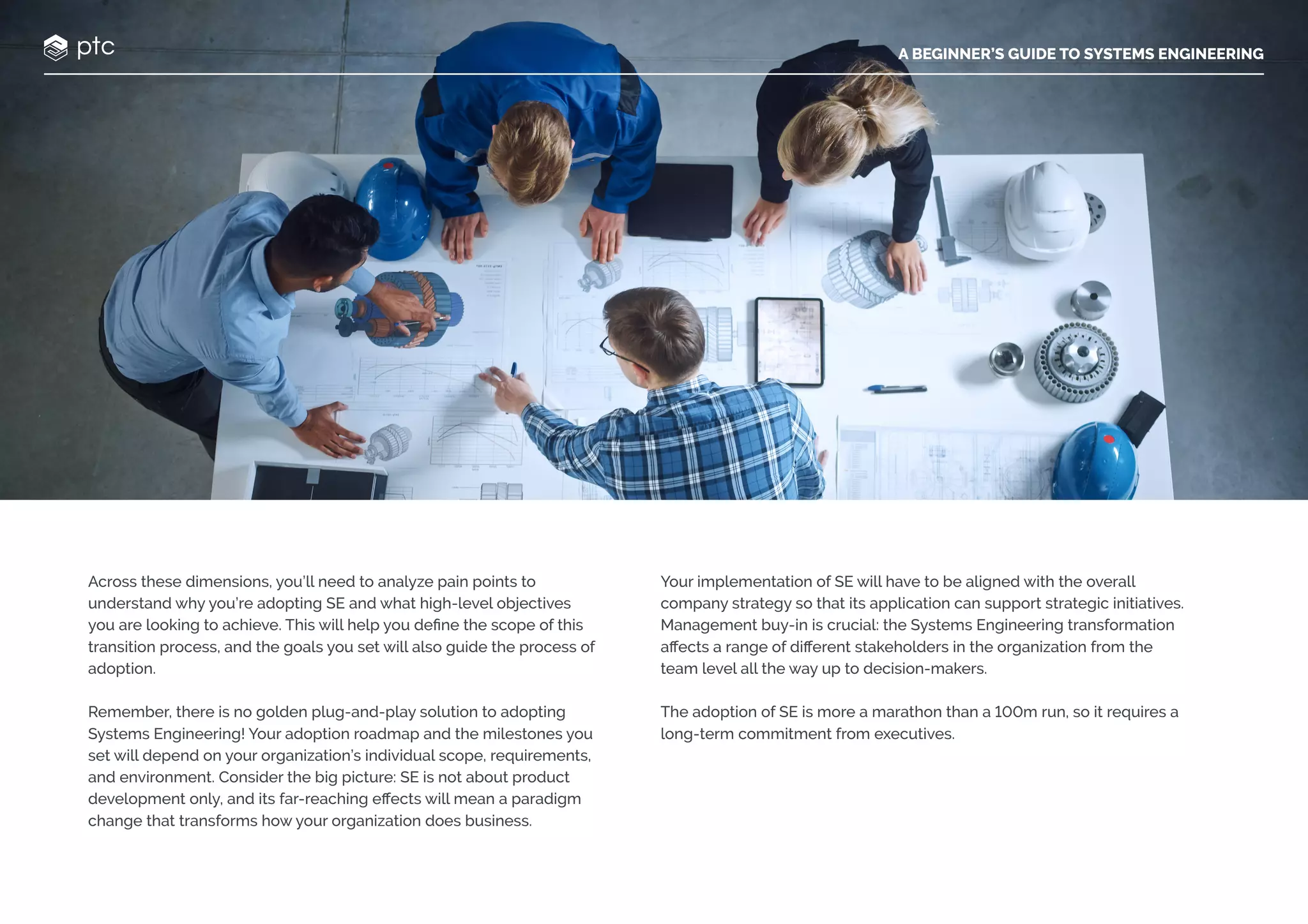 A BEGINNER’S GUIDE TO SYSTEMS ENGINEERING
Across these dimensions, you’ll need to analyze pain points to
understand why you’re adopting SE and what high-level objectives
you are looking to achieve. This will help you define the scope of this
transition process, and the goals you set will also guide the process of
adoption.
Remember, there is no golden plug-and-play solution to adopting
Systems Engineering! Your adoption roadmap and the milestones you
set will depend on your organization’s individual scope, requirements,
and environment. Consider the big picture: SE is not about product
development only, and its far-reaching effects will mean a paradigm
change that transforms how your organization does business.
Your implementation of SE will have to be aligned with the overall
company strategy so that its application can support strategic initiatives.
Management buy-in is crucial: the Systems Engineering transformation
affects a range of different stakeholders in the organization from the
team level all the way up to decision-makers.
The adoption of SE is more a marathon than a 100m run, so it requires a
long-term commitment from executives.
A BEGINNER’S GUIDE TO SYSTEMS ENGINEERING
 