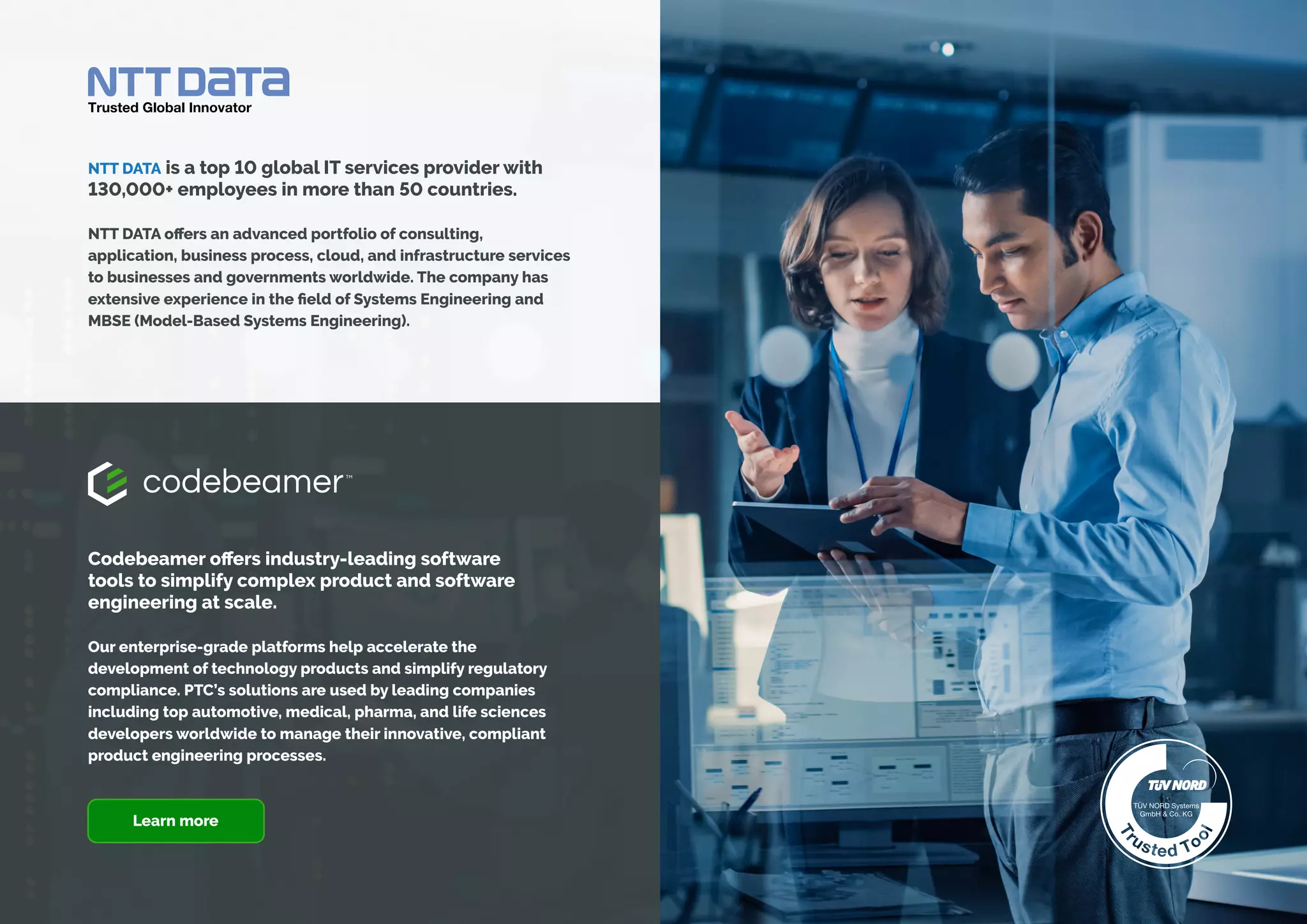 A BEGINNER’S GUIDE TO SYSTEMS ENGINEERING
Codebeamer offers industry-leading software
tools to simplify complex product and software
engineering at scale.
Our enterprise-grade platforms help accelerate the
development of technology products and simplify regulatory
compliance. PTC’s solutions are used by leading companies
including top automotive, medical, pharma, and life sciences
developers worldwide to manage their innovative, compliant
product engineering processes.
NTT DATA is a top 10 global IT services provider with
130,000+ employees in more than 50 countries.
NTT DATA offers an advanced portfolio of consulting,
application, business process, cloud, and infrastructure services
to businesses and governments worldwide. The company has
extensive experience in the field of Systems Engineering and
MBSE (Model-Based Systems Engineering).
Learn more
 