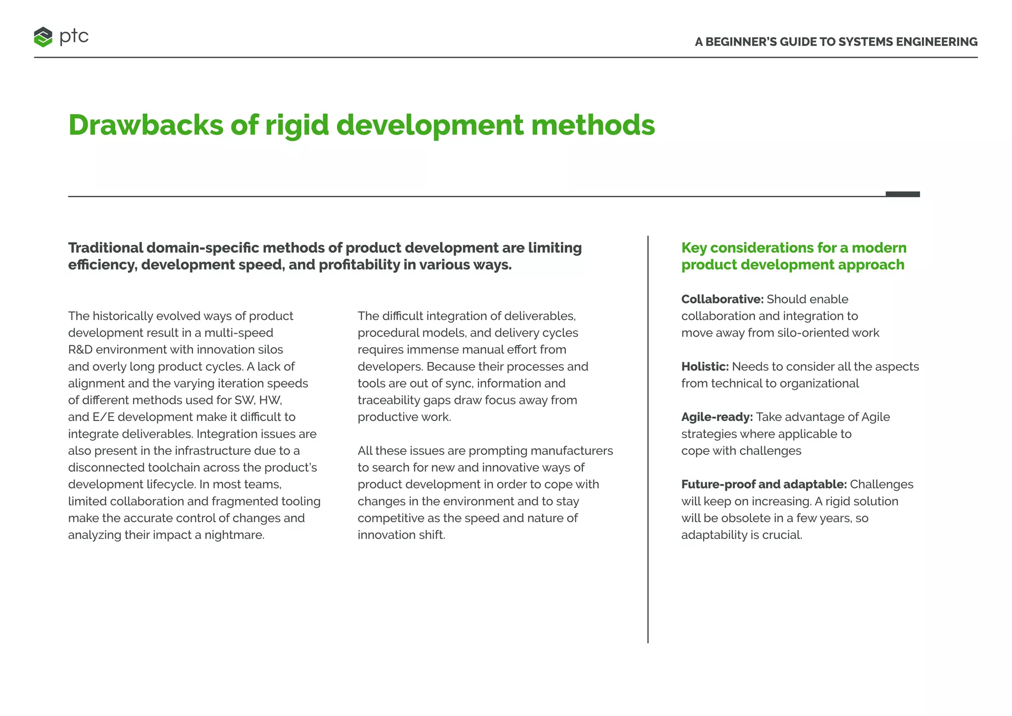 A BEGINNER’S GUIDE TO SYSTEMS ENGINEERING
Drawbacks of rigid development methods
Traditional domain-specific methods of product development are limiting
efficiency, development speed, and profitability in various ways.
The historically evolved ways of product
development result in a multi-speed
R&D environment with innovation silos
and overly long product cycles. A lack of
alignment and the varying iteration speeds
of different methods used for SW, HW,
and E/E development make it difficult to
integrate deliverables. Integration issues are
also present in the infrastructure due to a
disconnected toolchain across the product’s
development lifecycle. In most teams,
limited collaboration and fragmented tooling
make the accurate control of changes and
analyzing their impact a nightmare.
The difficult integration of deliverables,
procedural models, and delivery cycles
requires immense manual effort from
developers. Because their processes and
tools are out of sync, information and
traceability gaps draw focus away from
productive work.
All these issues are prompting manufacturers
to search for new and innovative ways of
product development in order to cope with
changes in the environment and to stay
competitive as the speed and nature of
innovation shift.
Key considerations for a modern
product development approach
Collaborative: Should enable
collaboration and integration to
move away from silo-oriented work
Holistic: Needs to consider all the aspects
from technical to organizational
Agile-ready: Take advantage of Agile
strategies where applicable to
cope with challenges
Future-proof and adaptable: Challenges
will keep on increasing. A rigid solution
will be obsolete in a few years, so
adaptability is crucial.
 