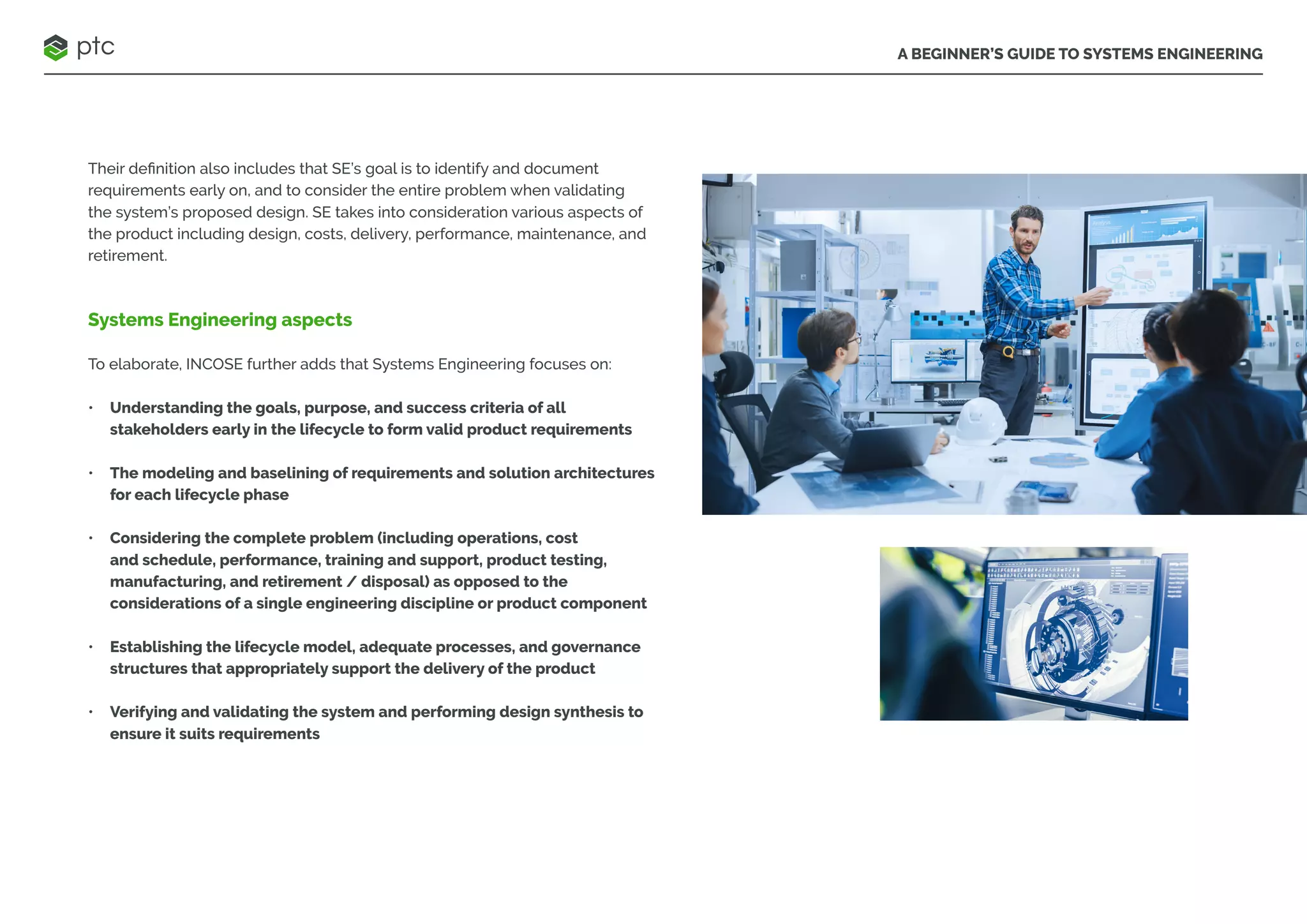 A BEGINNER’S GUIDE TO SYSTEMS ENGINEERING
Their definition also includes that SE’s goal is to identify and document
requirements early on, and to consider the entire problem when validating
the system’s proposed design. SE takes into consideration various aspects of
the product including design, costs, delivery, performance, maintenance, and
retirement.
Systems Engineering aspects
To elaborate, INCOSE further adds that Systems Engineering focuses on:
• Understanding the goals, purpose, and success criteria of all
stakeholders early in the lifecycle to form valid product requirements
• The modeling and baselining of requirements and solution architectures
for each lifecycle phase
• Considering the complete problem (including operations, cost
and schedule, performance, training and support, product testing,
manufacturing, and retirement / disposal) as opposed to the
considerations of a single engineering discipline or product component
• Establishing the lifecycle model, adequate processes, and governance
structures that appropriately support the delivery of the product
• Verifying and validating the system and performing design synthesis to
ensure it suits requirements
 