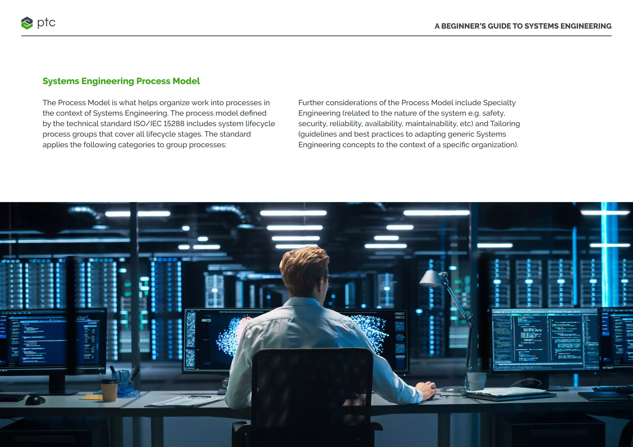 A BEGINNER’S GUIDE TO SYSTEMS ENGINEERING
Systems Engineering Process Model
The Process Model is what helps organize work into processes in
the context of Systems Engineering. The process model defined
by the technical standard ISO/IEC 15288 includes system lifecycle
process groups that cover all lifecycle stages. The standard
applies the following categories to group processes:
Further considerations of the Process Model include Specialty
Engineering (related to the nature of the system e.g. safety,
security, reliability, availability, maintainability, etc) and Tailoring
(guidelines and best practices to adapting generic Systems
Engineering concepts to the context of a specific organization).
 