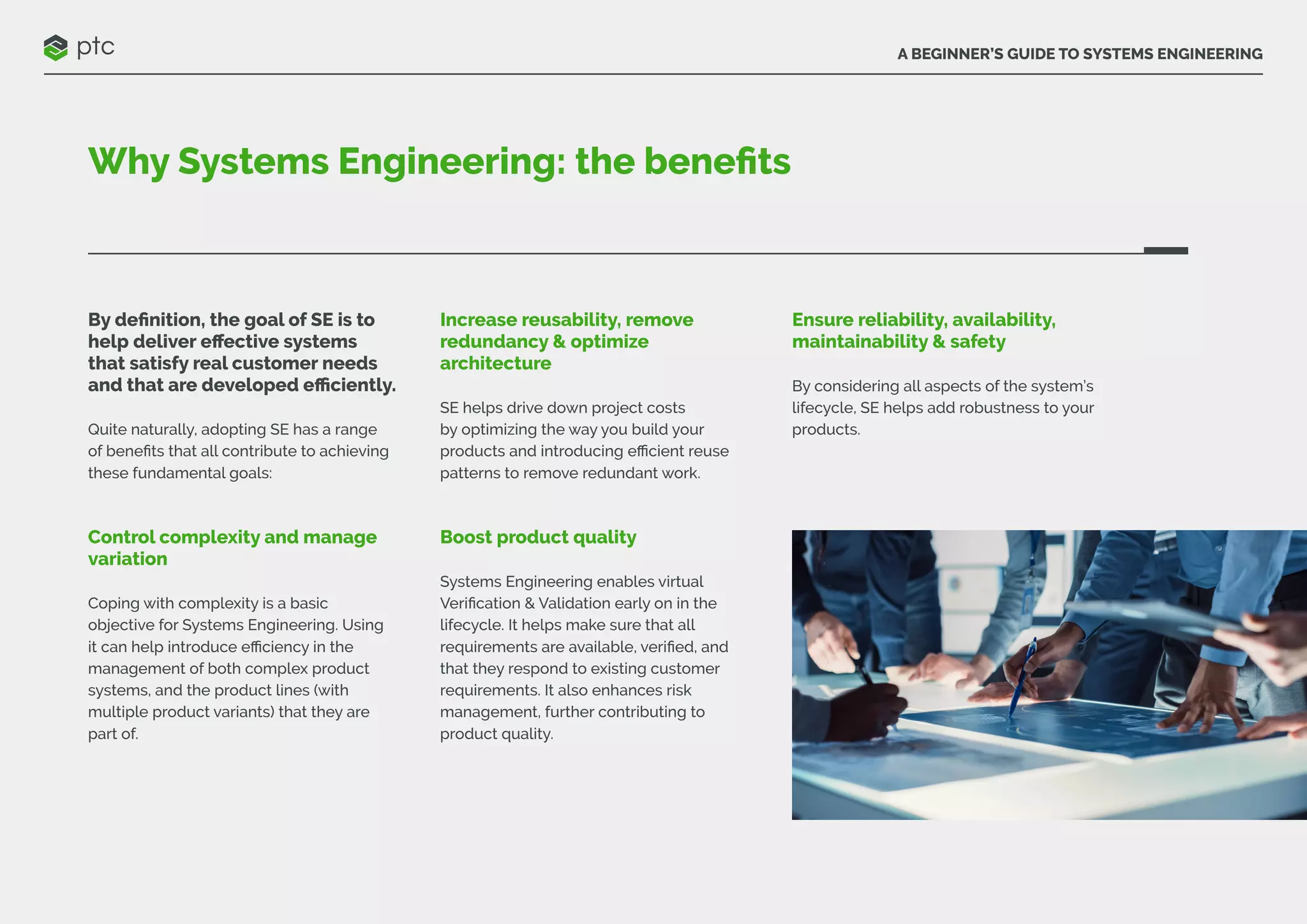 A BEGINNER’S GUIDE TO SYSTEMS ENGINEERING
Why Systems Engineering: the benefits
By definition, the goal of SE is to
help deliver effective systems
that satisfy real customer needs
and that are developed efficiently.
Quite naturally, adopting SE has a range
of benefits that all contribute to achieving
these fundamental goals:
Control complexity and manage
variation
Coping with complexity is a basic
objective for Systems Engineering. Using
it can help introduce efficiency in the
management of both complex product
systems, and the product lines (with
multiple product variants) that they are
part of.
Increase reusability, remove
redundancy & optimize
architecture
SE helps drive down project costs
by optimizing the way you build your
products and introducing efficient reuse
patterns to remove redundant work.
Boost product quality
Systems Engineering enables virtual
Verification & Validation early on in the
lifecycle. It helps make sure that all
requirements are available, verified, and
that they respond to existing customer
requirements. It also enhances risk
management, further contributing to
product quality.
Ensure reliability, availability,
maintainability & safety
By considering all aspects of the system’s
lifecycle, SE helps add robustness to your
products.
 