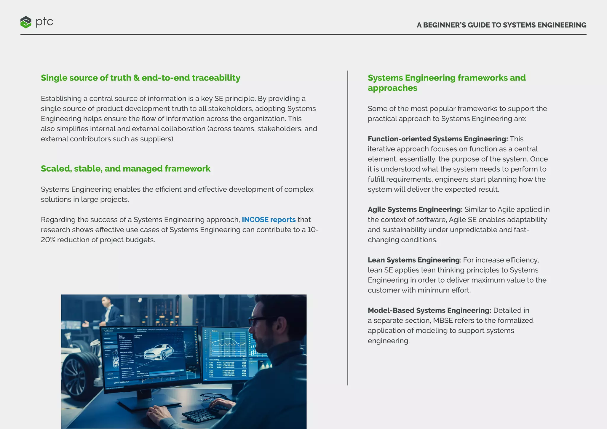 A BEGINNER’S GUIDE TO SYSTEMS ENGINEERING
Single source of truth & end-to-end traceability
Establishing a central source of information is a key SE principle. By providing a
single source of product development truth to all stakeholders, adopting Systems
Engineering helps ensure the flow of information across the organization. This
also simplifies internal and external collaboration (across teams, stakeholders, and
external contributors such as suppliers).
Scaled, stable, and managed framework
Systems Engineering enables the efficient and effective development of complex
solutions in large projects.
Regarding the success of a Systems Engineering approach, INCOSE reports that
research shows effective use cases of Systems Engineering can contribute to a 10-
20% reduction of project budgets.
Systems Engineering frameworks and
approaches
Some of the most popular frameworks to support the
practical approach to Systems Engineering are:
Function-oriented Systems Engineering: This
iterative approach focuses on function as a central
element, essentially, the purpose of the system. Once
it is understood what the system needs to perform to
fulfill requirements, engineers start planning how the
system will deliver the expected result.
Agile Systems Engineering: Similar to Agile applied in
the context of software, Agile SE enables adaptability
and sustainability under unpredictable and fast-
changing conditions.
Lean Systems Engineering: For increase efficiency,
lean SE applies lean thinking principles to Systems
Engineering in order to deliver maximum value to the
customer with minimum effort.
Model-Based Systems Engineering: Detailed in
a separate section, MBSE refers to the formalized
application of modeling to support systems
engineering.
 