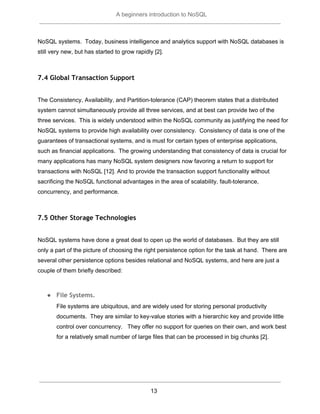  
A beginners introduction to NoSQL 
 
NoSQL systems.  Today, business intelligence and analytics support with NoSQL databases is 
still very new, but has started to grow rapidly [2]. 
 
7.4 Global Transaction Support
 
The Consistency, Availability, and Partition­tolerance (CAP) theorem states that a distributed 
system cannot simultaneously provide all three services, and at best can provide two of the 
three services.  This is widely understood within the NoSQL community as justifying the need for 
NoSQL systems to provide high availability over consistency.  Consistency of data is one of the 
guarantees of transactional systems, and is must for certain types of enterprise applications, 
such as financial applications.  The growing understanding that consistency of data is crucial for 
many applications has many NoSQL system designers now favoring a return to support for 
transactions with NoSQL [12]. And to provide the transaction support functionality without 
sacrificing the NoSQL functional advantages in the area of scalability, fault­tolerance, 
concurrency, and performance.   
 
7.5 Other Storage Technologies
 
NoSQL systems have done a great deal to open up the world of databases.  But they are still 
only a part of the picture of choosing the right persistence option for the task at hand.  There are 
several other persistence options besides relational and NoSQL systems, and here are just a 
couple of them briefly described: 
 
● File Systems.
File systems are ubiquitous, and are widely used for storing personal productivity 
documents.  They are similar to key­value stories with a hierarchic key and provide little 
control over concurrency.   They offer no support for queries on their own, and work best 
for a relatively small number of large files that can be processed in big chunks [2].  
 
 
13  
 