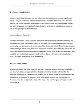  
A beginners introduction to NoSQL 
 
5.3 Column-family Stores
 
A column­family data store uses row and column identifiers as general purpose keys for data 
lookup.  They are sometimes referred to as datastores instead of databases, since they lack 
features that exist in traditional databases such as typed columns, secondary indexes, triggers, 
and query languages.  An important feature of column­family stores is that they can scale very 
well to manage large volumes of data [1].   
 
Implementation: Cassandra
 
Apache Cassandra is a NoSQL column family store with a strong reputation for scalability and 
high availability under intense write loads [5].  All nodes in a Cassandra cluster have identical 
functionality, and clients can write to any node of the cluster at any time.  Since Cassandra does 
not have a single master node, there is no single point of failure.  Because of this feature and it’s 
strong peer­to­peer development model, Cassandra is a good fit for organizations that want both 
scalability and availability in a column­family system.  Some well known enterprises that are 
using Cassandra are Comcast, Hulu, and NetFlix.  
 
5.4 Document Stores
 
A document store is key­value store with one major exception, instead of just storing a BLOB in 
it, a document database requires that the data (document) be stored in a format that the 
database can recognize.  The format can be XML, JSON, Binary JSON, or any other format the 
database can understand.  A document store automatically indexes everything inside the 
document when it is added into the store.  This means that everything inside the document is 
searchable [1].   
 
   
 
8  
 