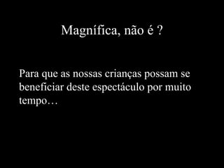Magnífica, não é ? Para que as nossas crianças possam se beneficiar deste espectáculo por muito tempo… 