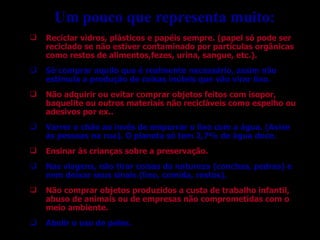 Reciclar vidros, plásticos e papéis sempre. (papel só pode ser reciclado se não estiver contaminado por partículas orgânicas como restos de alimentos,fezes, urina, sangue, etc.). Só comprar aquilo que é realmente necessário, assim não estimula a produção de coisas inúteis que vão virar lixo. Não adquirir ou evitar comprar objetos feitos com isopor, baquelite ou outros materiais não recicláveis como espelho ou adesivos por ex.. Varrer o chão ao invés de empurrar o lixo com a água. (Avise às pessoas na rua). O planeta só tem 2,7% de água doce. Ensinar às crianças sobre a preservação. Nas viagens, não tirar coisas da natureza (conchas, pedras) e nem deixar seus sinais (lixo, comida, restos). Não comprar objetos produzidos a custa de trabalho infantil, abuso de animais ou de empresas não comprometidas com o meio ambiente. Abolir o uso de peles. Um pouco que representa muito: 