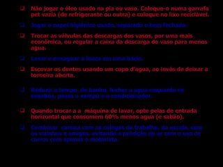 Não jogar o óleo usado na pia ou vaso. Coloque-o numa garrafa pet vazia (de refrigerante ou outra) e coloque no lixo reciclável. Jogar o papel higiênico usado, separado e bem fechado. Trocar as válvulas das descargas dos vasos, por uma mais econômica, ou regular a caixa da descarga do vaso para menos agua. Lavar e enxaguar a louça em uma bacia. Escovar os dentes usando um copo d’agua, ao invés de deixar a torneira aberta. Reduzir o tempo  do banho, fechar a agua enquanto se ensaboa, passa o xampú e o condicionador. Quando trocar a a  máquina de lavar, opte pelas de entrada horizontal que consomem 60% menos agua (e sabão). Combinar  carona com os colegas de trabalho, da escola, com os vizinhos e amigos, evitando a poluição do ar com o uso de carros com apenas o motorista. 