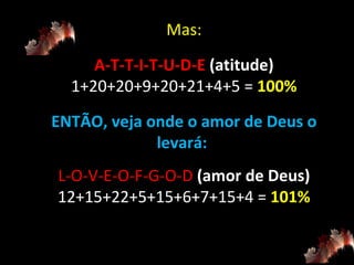 Mas: A-T-T-I-T-U-D-E  (atitude) 1+20+20+9+20+21+4+5 =  100% ENTÃO, veja onde o amor de Deus o levará:  L-O-V-E-O-F-G-O-D  (amor de Deus) 12+15+22+5+15+6+7+15+4 =  101% 