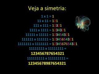 1 x 1 =  1 11 x 11 =  1 2 1 111 x 111 =  1 2 3 2 1 1111 x 1111 =  1 2 3 4 3 2 1 11111 x 11111 =  1 2 3 4 5 4 3 2 1 111111 x 111111 =  1 2 3 4 5 6 5 4 3 2 1 1111111 x 1111111 =  1 2 3 4 5 6 7 6 5 4 3 2 1 11111111 x 11111111 =  123456787654321 111111111 x 111111111 =  12345678987654321  Veja a simetria: 