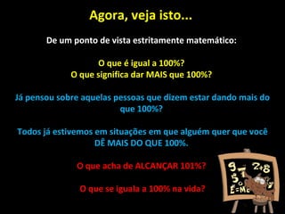 Agora, veja isto...  De um ponto de vista estritamente matemático:  O que é igual a 100%?  O que significa dar MAIS que 100%?  Já pensou sobre aquelas pessoas que dizem estar dando mais do que 100%?  Todos já estivemos em situações em que alguém quer que você DÊ MAIS DO QUE 100%.  O que acha de ALCANÇAR 101%?  O que se iguala a 100% na vida? 