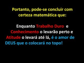 Portanto, pode-se concluir com
certeza matemática que:
Enquanto Trabalho Duro e
Conhecimento o levarão perto e
Atitude o levará até lá, é o amor de
DEUS que o colocará no topo!
 