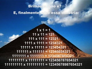 1 x 1 = 1 11 x 11 = 121 111 x 111 = 12321 1111 x 1111 = 1234321 11111 x 11111 = 123454321 111111 x 111111 = 12345654321 1111111 x 1111111 = 1234567654321  11111111 x 11111111 = 123456787654321 111111111 x 111111111 = 12345678987654321 Brilhante, não é?   E, finalmente, olhe essa simetria: 