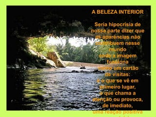 A BELEZA INTERIOR

  Seria hipocrisia de
nossa parte dizer que
  as aparências não
  contribuem nesse
        mundo
    onde a imagem
       funciona
   como um cartão
      de visitas:
   é o que se vê em
    primeiro lugar,
    o que chama a
atenção ou provoca,
     de imediato,
 uma reação positiva
 