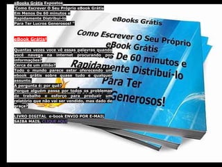 eBooks Grátis Expostos
'Como Escrever O Seu Próprio eBook Grátis
Em Menos De 60 minutos e
Rapidamente Distribuí-lo
Para Ter Lucros Generosos! "
eBook Grátis!
Quantas vezes voce vê essas palavras quando
você navega na internet procurando por
informações?
Cerca de um zillião?
Todo o mundo parece estar oferecendo um
ebook grátis sobre quase tudo e qualquer
assunto.
A pergunta é: por quê?
Porque alguém passa por todos os problemas
de trabalho e esforço para produzir um
relatório que não vai ser vendido, mas dado de
graça?
LIVRO DIGITAL e-book ENVIO POR E-MAIL
SAIBA MAIS, CLIQUE AQUI
 