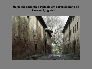 Numa rua cinzenta e triste de um bairro operário de
Liverpool,Inglaterra...
 