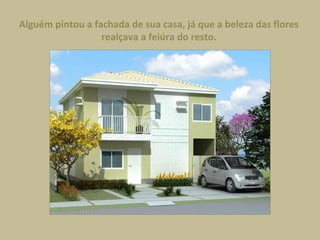 Alguém pintou a fachada de sua casa, já que a beleza das flores
realçava a feiúra do resto.
 